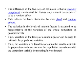 • The difference in the two sets of estimates is that a variance
component is estimated for Variety only when it is considered
to be a random effect.
• This reflects the basic distinction between fixed and random
effects.
• The variation in the levels of random factors is assumed to be
representative of the variation of the whole population of
possible levels.
• Thus, variation in the levels of a random factor can be used to
estimate the population variation.
• Thus, the variation of a fixed factor cannot be used to estimate
its population variance, nor can the population covariance with
the dependent variable be meaningfully estimated.
 
