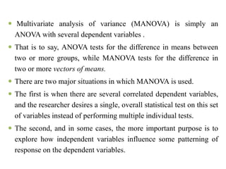  Multivariate analysis of variance (MANOVA) is simply an
ANOVA with several dependent variables .
 That is to say, ANOVA tests for the difference in means between
two or more groups, while MANOVA tests for the difference in
two or more vectors of means.
 There are two major situations in which MANOVA is used.
 The first is when there are several correlated dependent variables,
and the researcher desires a single, overall statistical test on this set
of variables instead of performing multiple individual tests.
 The second, and in some cases, the more important purpose is to
explore how independent variables influence some patterning of
response on the dependent variables.
 