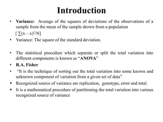 Introduction
• Variance: Average of the squares of deviations of the observations of a
sample from the mean of the sample drown from a population
[ ∑(x – x)2/N]
• Variance: The square of the standard deviation.
• The statistical procedure which separate or split the total variation into
different components is known as “ANOVA”
• R.A. Fisher
• “It is the technique of sorting out the total variation into some known and
unknown component of variation from a given set of data”
 Recognized source of variance are replication, genotype, error and total.
 It is a mathematical procedure of partitioning the total variation into various
recognized source of variance
 