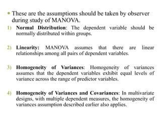  These are the assumptions should be taken by observer
during study of MANOVA.
1) Normal Distribution: The dependent variable should be
normally distributed within groups.
2) Linearity: MANOVA assumes that there are linear
relationships among all pairs of dependent variables.
3) Homogeneity of Variances: Homogeneity of variances
assumes that the dependent variables exhibit equal levels of
variance across the range of predictor variables.
4) Homogeneity of Variances and Covariances: In multivariate
designs, with multiple dependent measures, the homogeneity of
variances assumption described earlier also applies.
 