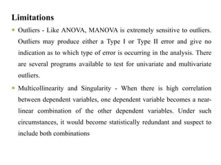 Limitations
 Outliers - Like ANOVA, MANOVA is extremely sensitive to outliers.
Outliers may produce either a Type I or Type II error and give no
indication as to which type of error is occurring in the analysis. There
are several programs available to test for univariate and multivariate
outliers.
 Multicollinearity and Singularity - When there is high correlation
between dependent variables, one dependent variable becomes a near-
linear combination of the other dependent variables. Under such
circumstances, it would become statistically redundant and suspect to
include both combinations
 
