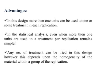 Advantages:
In this design more then one units can be used to one or
some treatment in each replication.
In the statistical analysis, even when more then one
units are used to a treatment per replication remains
simpler.
Any no. of treatment can be tried in this design
however this depends upon the homogeneity of the
material within a group of the replication.
 