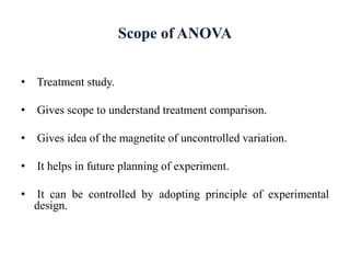 Scope of ANOVA
• Treatment study.
• Gives scope to understand treatment comparison.
• Gives idea of the magnetite of uncontrolled variation.
• It helps in future planning of experiment.
• It can be controlled by adopting principle of experimental
design.
 