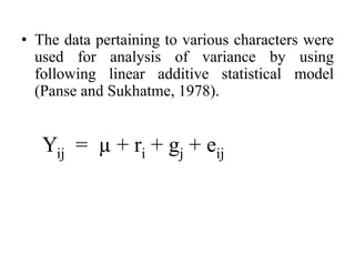 • The data pertaining to various characters were
used for analysis of variance by using
following linear additive statistical model
(Panse and Sukhatme, 1978).
Yij = µ + ri + gj + eij
 