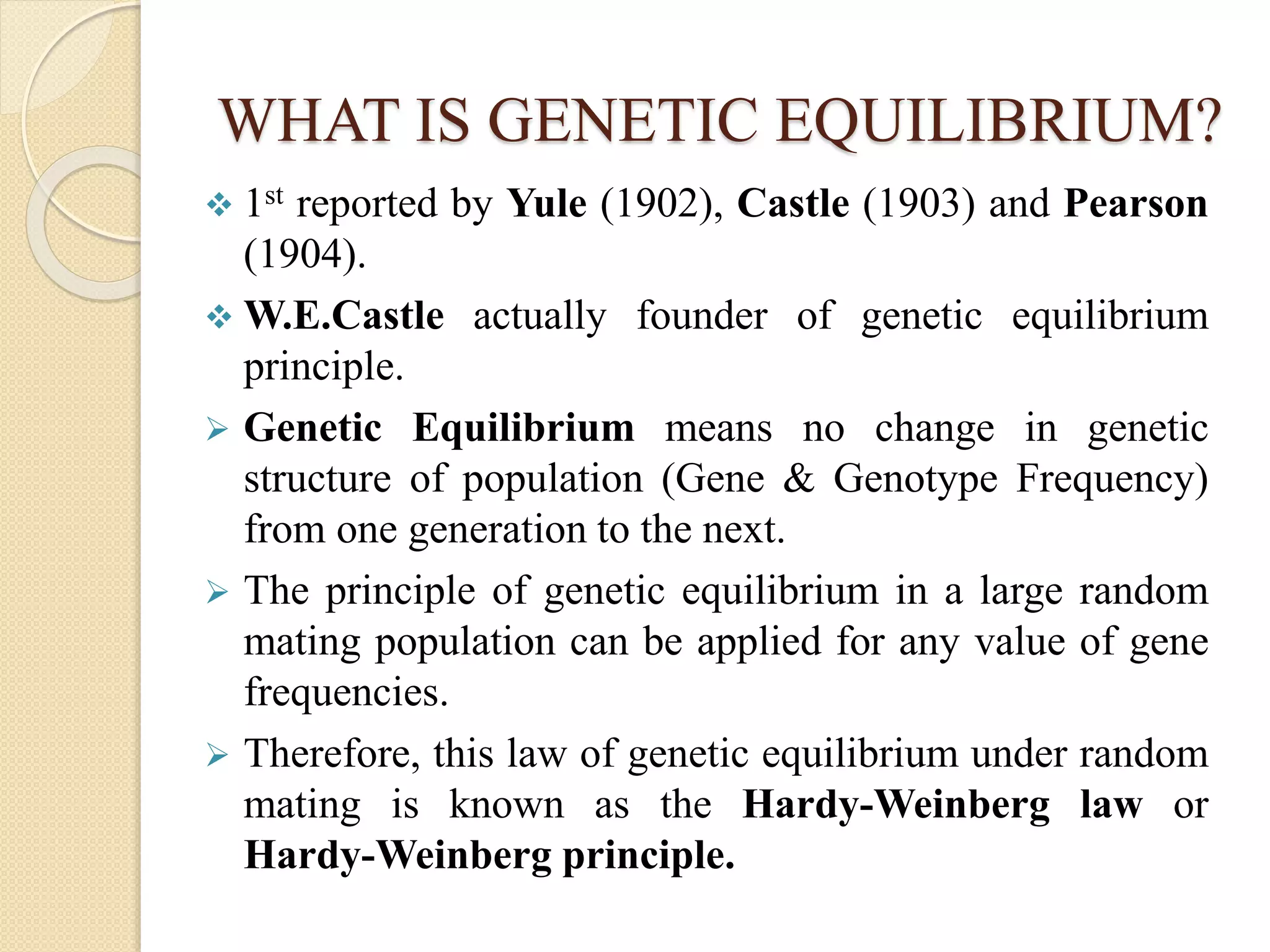 WHAT IS GENETIC EQUILIBRIUM?
 1st reported by Yule (1902), Castle (1903) and Pearson
(1904).
 W.E.Castle actually founder of genetic equilibrium
principle.
 Genetic Equilibrium means no change in genetic
structure of population (Gene & Genotype Frequency)
from one generation to the next.
 The principle of genetic equilibrium in a large random
mating population can be applied for any value of gene
frequencies.
 Therefore, this law of genetic equilibrium under random
mating is known as the Hardy-Weinberg law or
Hardy-Weinberg principle.
 
