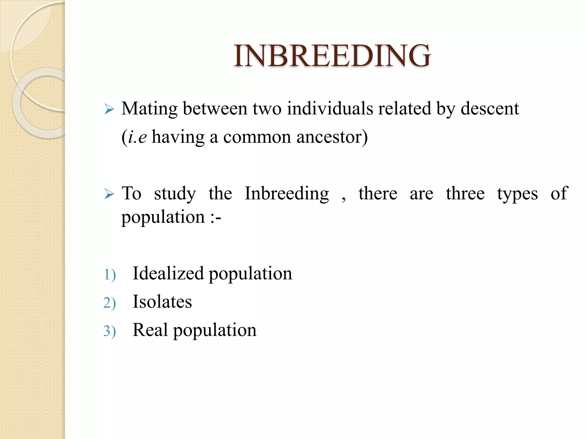 INBREEDING
 Mating between two individuals related by descent
(i.e having a common ancestor)
 To study the Inbreeding , there are three types of
population :-
1) Idealized population
2) Isolates
3) Real population
 