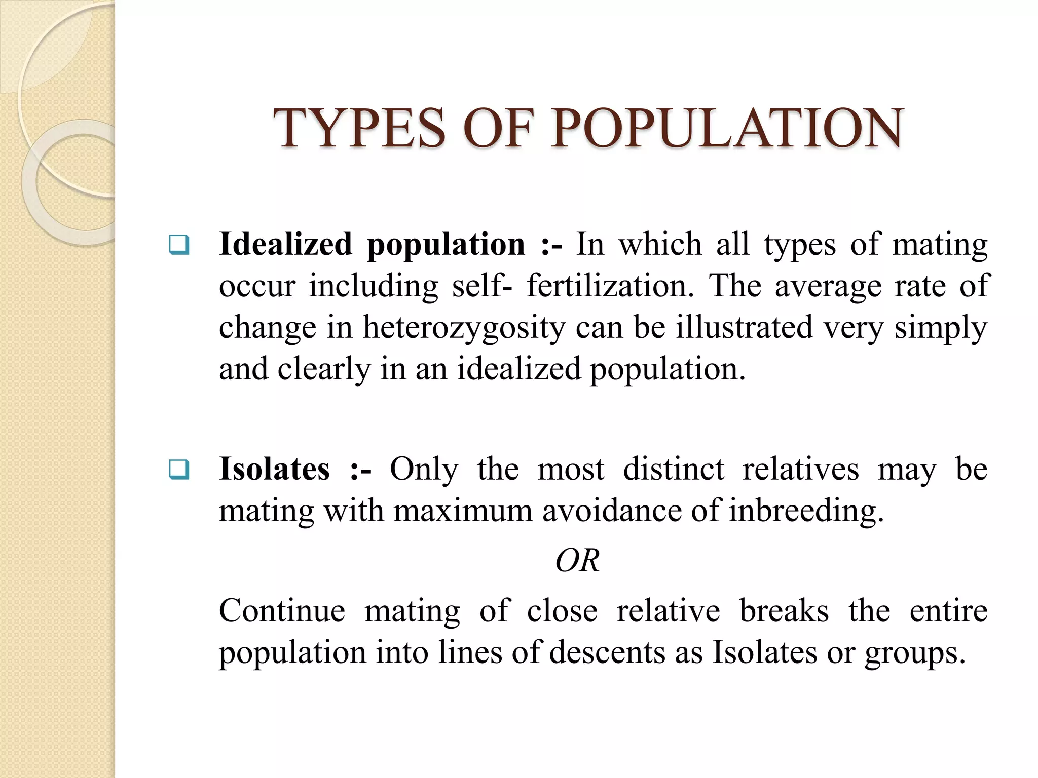 TYPES OF POPULATION
 Idealized population :- In which all types of mating
occur including self- fertilization. The average rate of
change in heterozygosity can be illustrated very simply
and clearly in an idealized population.
 Isolates :- Only the most distinct relatives may be
mating with maximum avoidance of inbreeding.
OR
Continue mating of close relative breaks the entire
population into lines of descents as Isolates or groups.
 