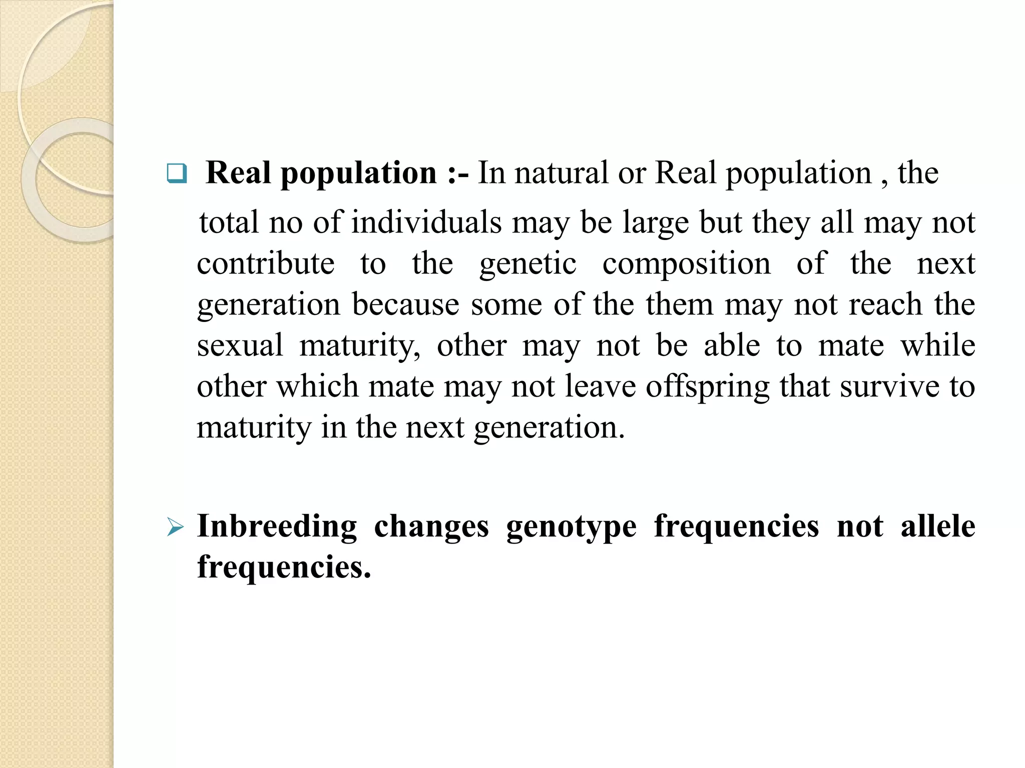  Real population :- In natural or Real population , the
total no of individuals may be large but they all may not
contribute to the genetic composition of the next
generation because some of the them may not reach the
sexual maturity, other may not be able to mate while
other which mate may not leave offspring that survive to
maturity in the next generation.
 Inbreeding changes genotype frequencies not allele
frequencies.
 