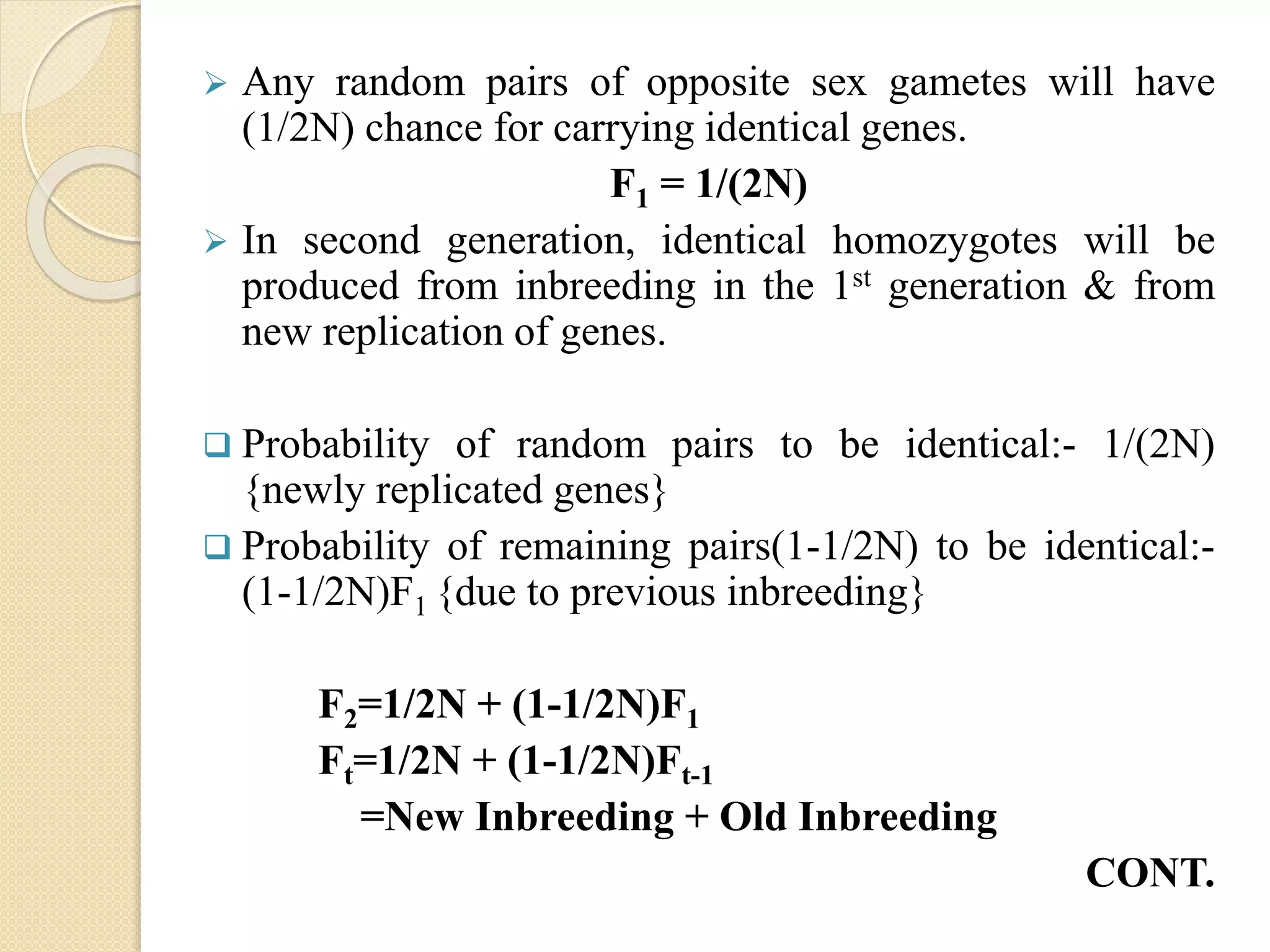  Any random pairs of opposite sex gametes will have
(1/2N) chance for carrying identical genes.
F1 = 1/(2N)
 In second generation, identical homozygotes will be
produced from inbreeding in the 1st generation & from
new replication of genes.
 Probability of random pairs to be identical:- 1/(2N)
{newly replicated genes}
 Probability of remaining pairs(1-1/2N) to be identical:-
(1-1/2N)F1 {due to previous inbreeding}
F2=1/2N + (1-1/2N)F1
Ft=1/2N + (1-1/2N)Ft-1
=New Inbreeding + Old Inbreeding
CONT.
 