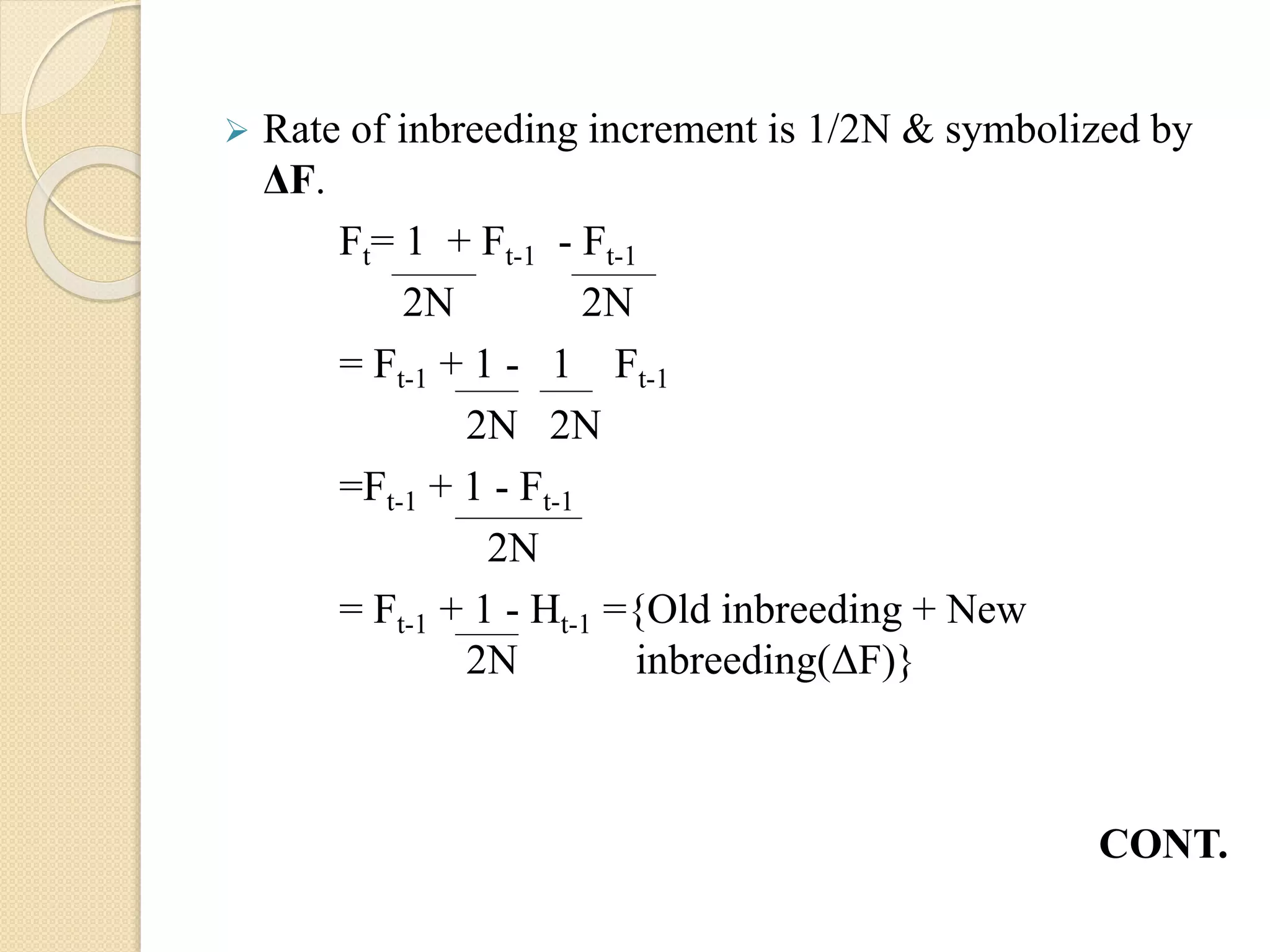  Rate of inbreeding increment is 1/2N & symbolized by
ΔF.
Ft= 1 + Ft-1 - Ft-1
2N 2N
= Ft-1 + 1 - 1 Ft-1
2N 2N
=Ft-1 + 1 - Ft-1
2N
= Ft-1 + 1 - Ht-1 ={Old inbreeding + New
2N inbreeding(ΔF)}
CONT.
 