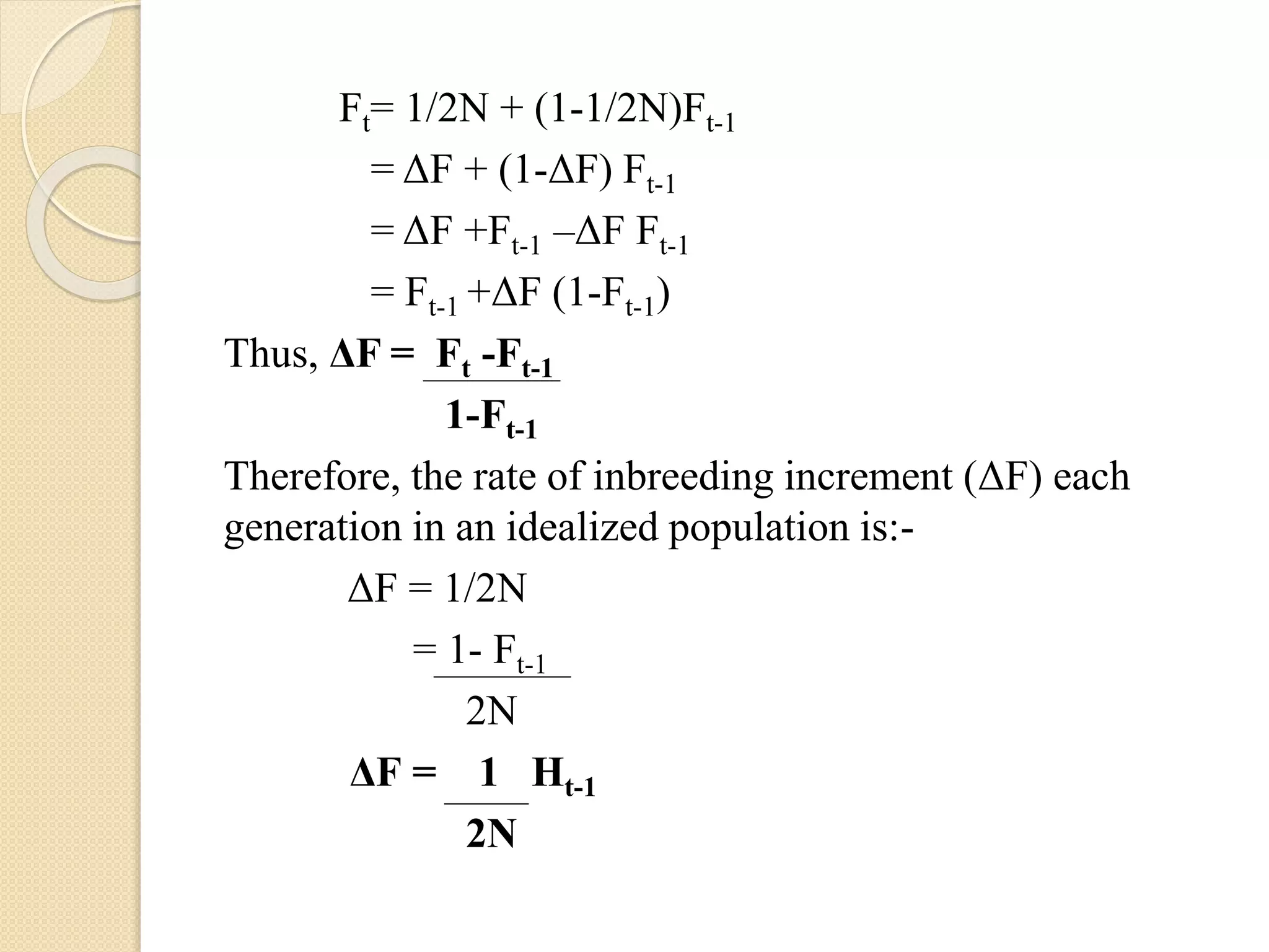 Ft= 1/2N + (1-1/2N)Ft-1
= ΔF + (1-ΔF) Ft-1
= ΔF +Ft-1 –ΔF Ft-1
= Ft-1 +ΔF (1-Ft-1)
Thus, ΔF = Ft -Ft-1
1-Ft-1
Therefore, the rate of inbreeding increment (ΔF) each
generation in an idealized population is:-
ΔF = 1/2N
= 1- Ft-1
2N
ΔF = 1 Ht-1
2N
 