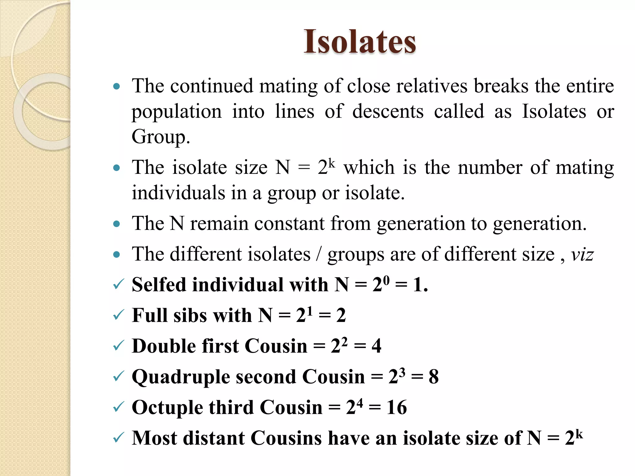 Isolates
 The continued mating of close relatives breaks the entire
population into lines of descents called as Isolates or
Group.
 The isolate size N = 2k which is the number of mating
individuals in a group or isolate.
 The N remain constant from generation to generation.
 The different isolates / groups are of different size , viz
 Selfed individual with N = 20 = 1.
 Full sibs with N = 21 = 2
 Double first Cousin = 22 = 4
 Quadruple second Cousin = 23 = 8
 Octuple third Cousin = 24 = 16
 Most distant Cousins have an isolate size of N = 2k
 