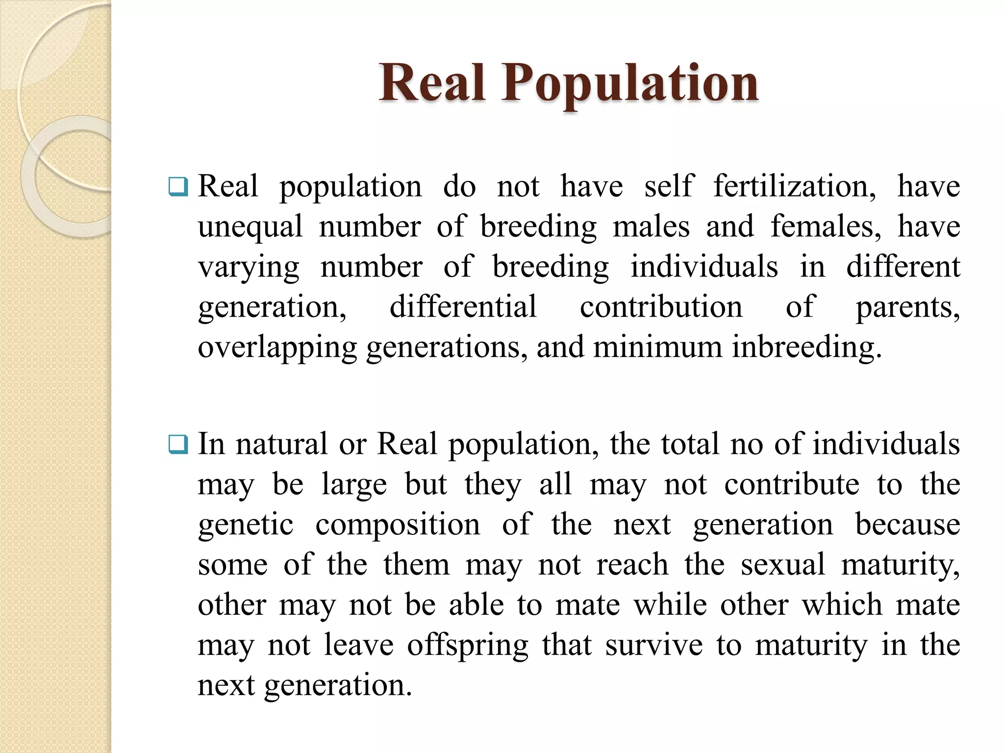 Real Population
 Real population do not have self fertilization, have
unequal number of breeding males and females, have
varying number of breeding individuals in different
generation, differential contribution of parents,
overlapping generations, and minimum inbreeding.
 In natural or Real population, the total no of individuals
may be large but they all may not contribute to the
genetic composition of the next generation because
some of the them may not reach the sexual maturity,
other may not be able to mate while other which mate
may not leave offspring that survive to maturity in the
next generation.
 