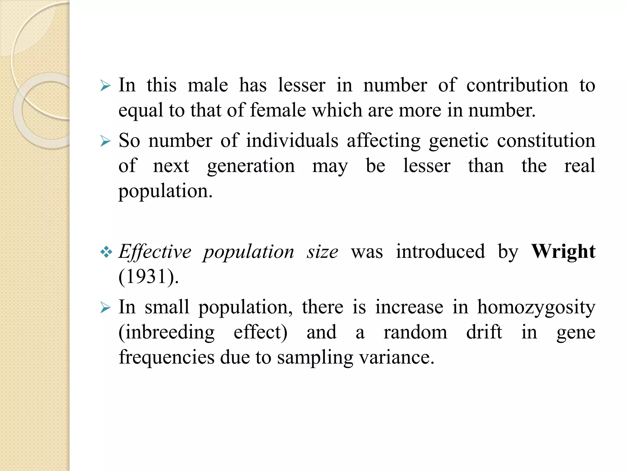 In this male has lesser in number of contribution to
equal to that of female which are more in number.
 So number of individuals affecting genetic constitution
of next generation may be lesser than the real
population.
 Effective population size was introduced by Wright
(1931).
 In small population, there is increase in homozygosity
(inbreeding effect) and a random drift in gene
frequencies due to sampling variance.
 