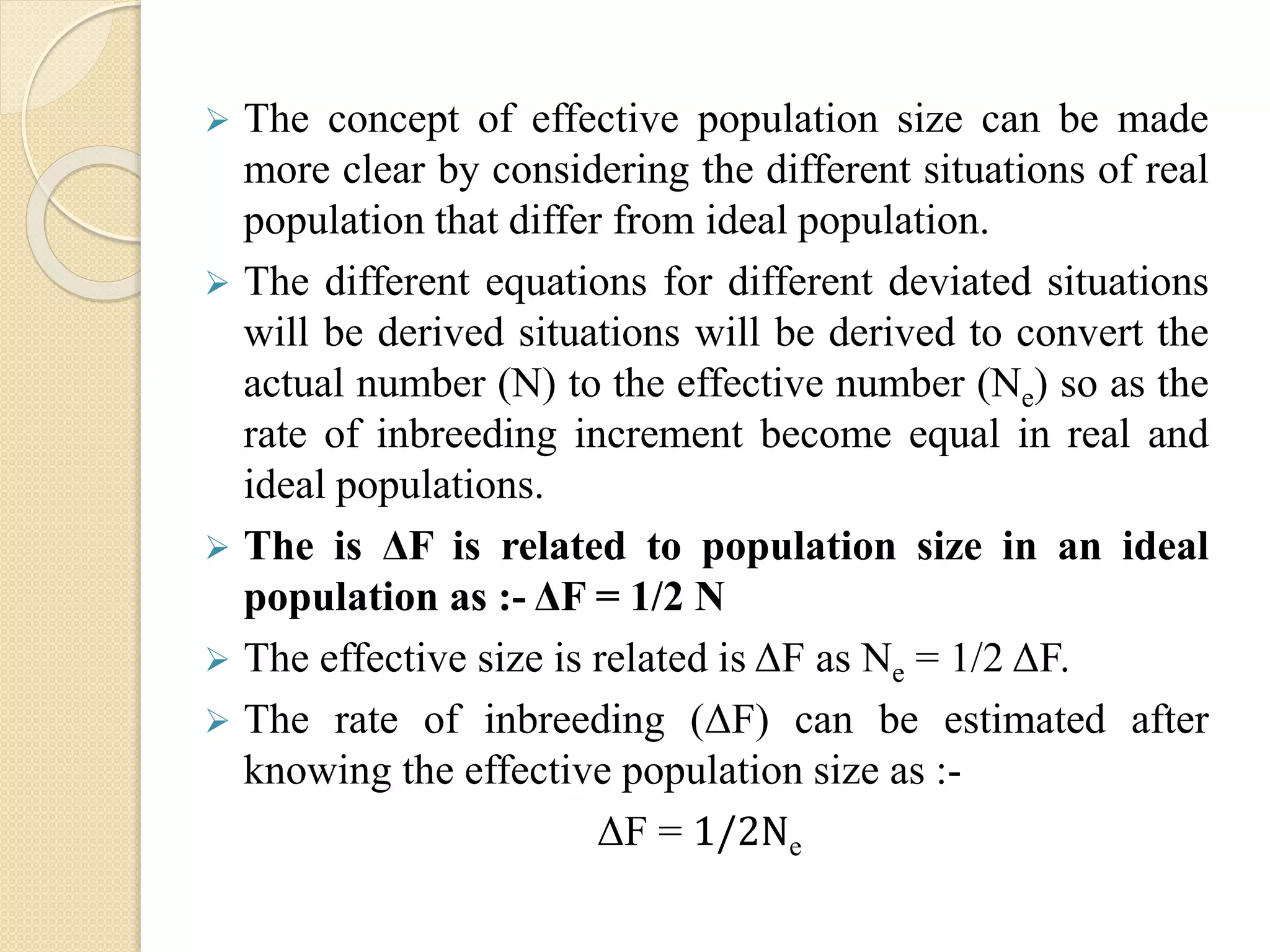  The concept of effective population size can be made
more clear by considering the different situations of real
population that differ from ideal population.
 The different equations for different deviated situations
will be derived situations will be derived to convert the
actual number (N) to the effective number (Ne) so as the
rate of inbreeding increment become equal in real and
ideal populations.
 The is ΔF is related to population size in an ideal
population as :- ΔF = 1/2 N
 The effective size is related is ΔF as Ne = 1/2 ΔF.
 The rate of inbreeding (ΔF) can be estimated after
knowing the effective population size as :-
ΔF = 1/2Ne
 