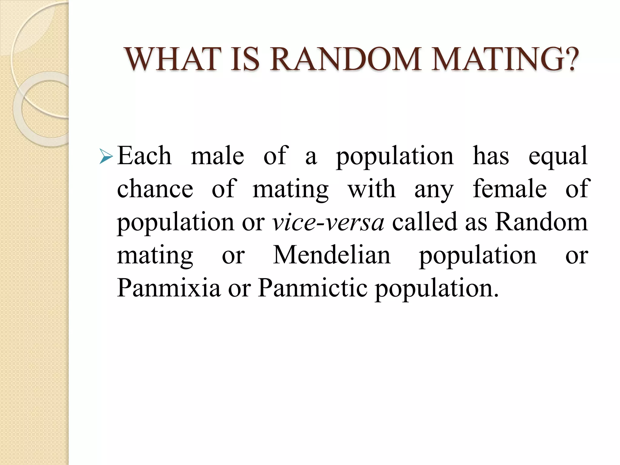 WHAT IS RANDOM MATING?
Each male of a population has equal
chance of mating with any female of
population or vice-versa called as Random
mating or Mendelian population or
Panmixia or Panmictic population.
 