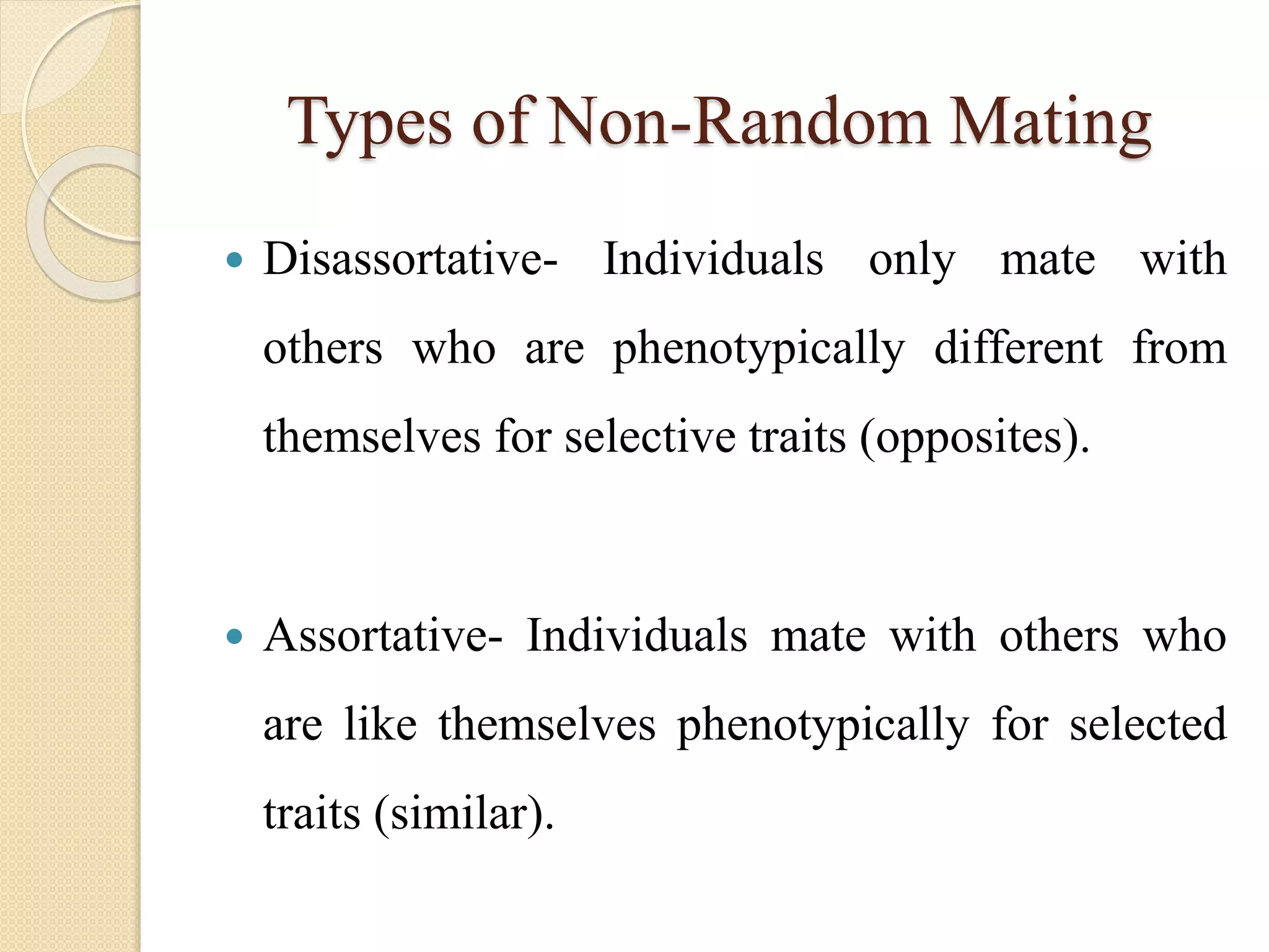 Types of Non-Random Mating
 Disassortative- Individuals only mate with
others who are phenotypically different from
themselves for selective traits (opposites).
 Assortative- Individuals mate with others who
are like themselves phenotypically for selected
traits (similar).
 