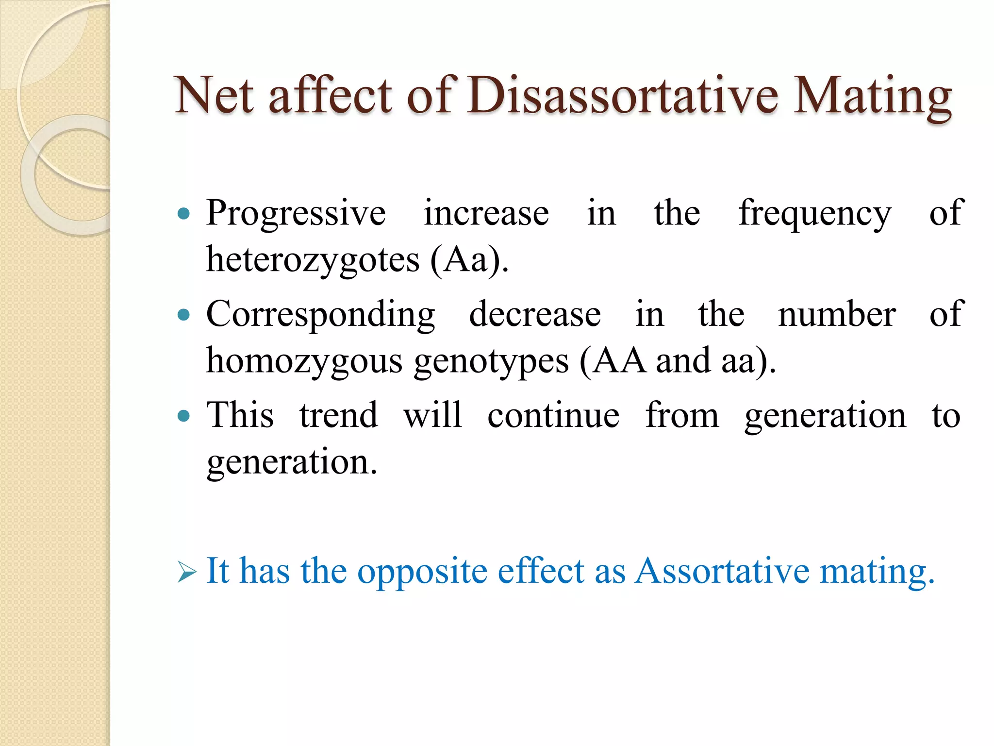 Net affect of Disassortative Mating
 Progressive increase in the frequency of
heterozygotes (Aa).
 Corresponding decrease in the number of
homozygous genotypes (AA and aa).
 This trend will continue from generation to
generation.
 It has the opposite effect as Assortative mating.
 