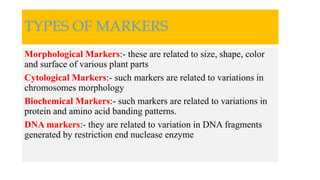 TYPES OF MARKERS
Morphological Markers:- these are related to size, shape, color
and surface of various plant parts
Cytological Markers:- such markers are related to variations in
chromosomes morphology
Biochemical Markers:- such markers are related to variations in
protein and amino acid banding patterns.
DNA markers:- they are related to variation in DNA fragments
generated by restriction end nuclease enzyme
 