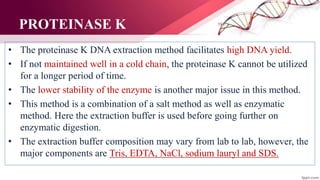 PROTEINASE K
• The proteinase K DNA extraction method facilitates high DNA yield.
• If not maintained well in a cold chain, the proteinase K cannot be utilized
for a longer period of time.
• The lower stability of the enzyme is another major issue in this method.
• This method is a combination of a salt method as well as enzymatic
method. Here the extraction buffer is used before going further on
enzymatic digestion.
• The extraction buffer composition may vary from lab to lab, however, the
major components are Tris, EDTA, NaCl, sodium lauryl and SDS.
 