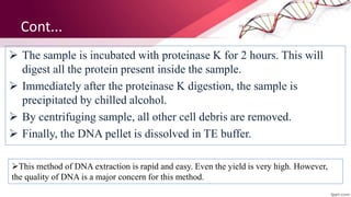 Cont...
 The sample is incubated with proteinase K for 2 hours. This will
digest all the protein present inside the sample.
 Immediately after the proteinase K digestion, the sample is
precipitated by chilled alcohol.
 By centrifuging sample, all other cell debris are removed.
 Finally, the DNA pellet is dissolved in TE buffer.
This method of DNA extraction is rapid and easy. Even the yield is very high. However,
the quality of DNA is a major concern for this method.
 