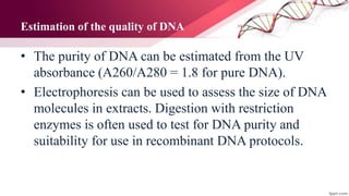 Estimation of the quality of DNA
• The purity of DNA can be estimated from the UV
absorbance (A260/A280 = 1.8 for pure DNA).
• Electrophoresis can be used to assess the size of DNA
molecules in extracts. Digestion with restriction
enzymes is often used to test for DNA purity and
suitability for use in recombinant DNA protocols.
 