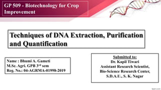 Techniques of DNA Extraction, Purification
and Quantification
Submitted to:
Dr. Kapil Tiwari
Assistant Research Scientist,
Bio-Science Research Center,
S.D.A.U., S. K. Nagar
Name : Bhumi A. Gameti
M.Sc. Agri. GPB 3rd sem
Reg. No.: 04-AGRMA-01998-2019
GP 509 - Biotechnology for Crop
Improvement
 