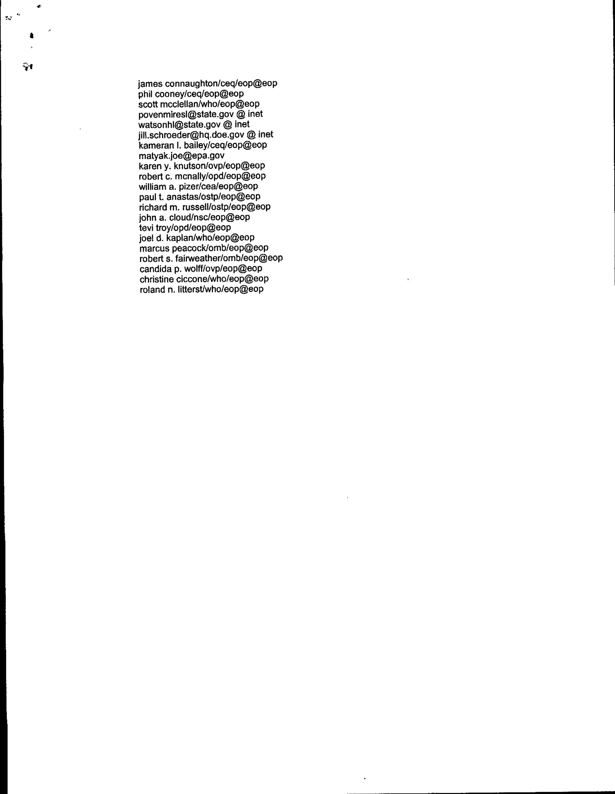 james connaughton/ceq/eop~eop
phil cooney/ceq/eop~eop
scott mcclellan/who/eop~eop
 povenmiresI~state.gov ~ inet
watsonhI~state.gov ~ net
jilltschroeder~hq.doe.gov ~ inet
 karneran I. bailey/ceq/eop~eop
 matyak.joe~epa.gov
 karen y. knutson/ovp/eop~eop
 robedt c. mcnally/opd/eop~eop
 williamn a. pizer/cea/eop@Aop
 paul t. anastas/ostp/eop@60p
 richard m. russell/ostp/eop~eop
 john a. cloud/nscleop~eop
 tevi troy/opd/eop~eop
 Joel di. kaplan/who/eop~eop
  marcUS peacocklomb/eop~eop
  robert s. fairweather/omb/eop~eop
  candida p. wolff/ovp/eop~eop
  christine ciccone/who/eop~eop
  roland n. litterstlwho/eop~eop
 