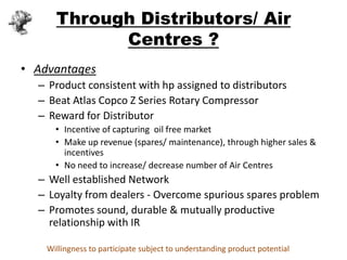 Through Distributors/ Air
            Centres ?
• Advantages
  – Product consistent with hp assigned to distributors
  – Beat Atlas Copco Z Series Rotary Compressor
  – Reward for Distributor
      • Incentive of capturing oil free market
      • Make up revenue (spares/ maintenance), through higher sales &
        incentives
      • No need to increase/ decrease number of Air Centres
  – Well established Network
  – Loyalty from dealers - Overcome spurious spares problem
  – Promotes sound, durable & mutually productive
    relationship with IR

    Willingness to participate subject to understanding product potential
 