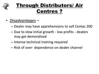 Through Distributors/ Air
           Centres ?
• Disadvantages –
  – Dealer may have apprehensions to sell Centac 200
  – Due to slow initial growth - low profits - dealers
    may get demoralised
  – Intense technical training required
  – Risk of over- dependence on dealer channel
 