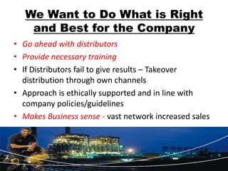We Want to Do What is Right
    and Best for the Company
• Go ahead with distributors
• Provide necessary training
• If Distributors fail to give results – Takeover
  distribution through own channels
• Approach is ethically supported and in line with
  company policies/guidelines
• Makes Business sense - vast network increased sales
 
