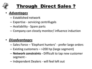 Through Direct Sales ?
• Advantages
  –   Established network
  –   Expertise - servicing centrifugals
  –   Availability - Spare parts
  –   Company can closely monitor/ influence induction

• Disadvantages
  – Sales Force – ‘Elephant hunters’ - prefer large orders
  – Existing customers – >200 hp (large segment)
  – Network constraints - Difficult to tap new customer
    segment -
  – Independent Dealers - will feel left out
 