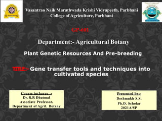 Vasantrao Naik Marathwada Krishi Vidyapeeth, Parbhani
College of Agriculture, Parbhani
GP-601
Department:- Agricultural Botany
Plant Genetic Resources And Pre-breeding
T
I
T
L
E:-Gene transfer tools and techniques into
cultivated species
Course incharge :-
Dr. R.R Dhutmal
Associate Professor.
Department of Agril. Botany
Presented by:-
Deshmukh S.S.
Ph.D. Scholar
2021A/5P
 