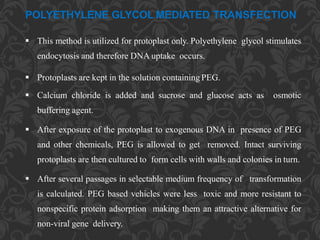 POLYETHYLENE GLYCOL MEDIATED TRANSFECTION
 This method is utilized for protoplast only. Polyethylene glycol stimulates
endocytosis and therefore DNA uptake occurs.
 Protoplasts are kept in the solution containing PEG.
 Calcium chloride is added and sucrose and glucose acts as osmotic
buffering agent.
 After exposure of the protoplast to exogenous DNA in presence of PEG
and other chemicals, PEG is allowed to get removed. Intact surviving
protoplasts are then cultured to form cells with walls and colonies in turn.
 After several passages in selectable medium frequency of transformation
is calculated. PEG based vehicles were less toxic and more resistant to
nonspecific protein adsorption making them an attractive alternative for
non-viral gene delivery.
 