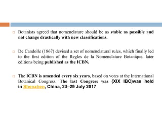  Botanists agreed that nomenclature should be as stable as possible and
not change drastically with new classifications.
 De Candolle (1867) devised a set of nomenclatural rules, which finally led
to the first edition of the Regles de la Nomenclature Botanique, later
editions being published as the ICBN.
 The ICBN is amended every six years, based on votes at the International
Botanical Congress. The last Congress was (XIX IBC)was held
in Shenzhen, China, 23–29 July 2017
 