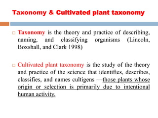 Taxonomy & Cultivated plant taxonomy
 Taxonomy is the theory and practice of describing,
naming, and classifying organisms (Lincoln,
Boxshall, and Clark 1998)
 Cultivated plant taxonomy is the study of the theory
and practice of the science that identifies, describes,
classifies, and names cultigens —those plants whose
origin or selection is primarily due to intentional
human activity.
 