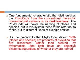  One fundamental characteristic that distinguishes
the PhyloCode from the conventional hierarchic
nomenclatural systems is its ranklessness. The
PhyloCode will cover the naming of clades and
species, but in this system these terms refer not to
ranks, but to different kinds of biologic entities.
 As the preface to the PhyloCode states, “both
[clades and species] are products of evolution that
are discovered, rather than created, by
systematists, and both have an objective
existence regardless of whether they are named”
 