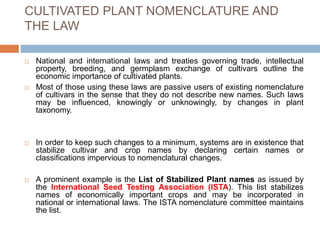 CULTIVATED PLANT NOMENCLATURE AND
THE LAW
 National and international laws and treaties governing trade, intellectual
property, breeding, and germplasm exchange of cultivars outline the
economic importance of cultivated plants.
 Most of those using these laws are passive users of existing nomenclature
of cultivars in the sense that they do not describe new names. Such laws
may be influenced, knowingly or unknowingly, by changes in plant
taxonomy.
 In order to keep such changes to a minimum, systems are in existence that
stabilize cultivar and crop names by declaring certain names or
classifications impervious to nomenclatural changes.
 A prominent example is the List of Stabilized Plant names as issued by
the International Seed Testing Association (ISTA). This list stabilizes
names of economically important crops and may be incorporated in
national or international laws. The ISTA nomenclature committee maintains
the list.
 