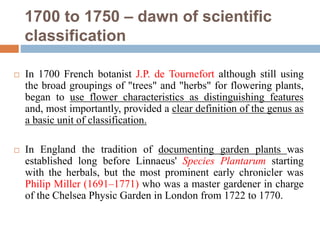 1700 to 1750 – dawn of scientific
classification
 In 1700 French botanist J.P. de Tournefort although still using
the broad groupings of "trees" and "herbs" for flowering plants,
began to use flower characteristics as distinguishing features
and, most importantly, provided a clear definition of the genus as
a basic unit of classification.
 In England the tradition of documenting garden plants was
established long before Linnaeus' Species Plantarum starting
with the herbals, but the most prominent early chronicler was
Philip Miller (1691–1771) who was a master gardener in charge
of the Chelsea Physic Garden in London from 1722 to 1770.
 