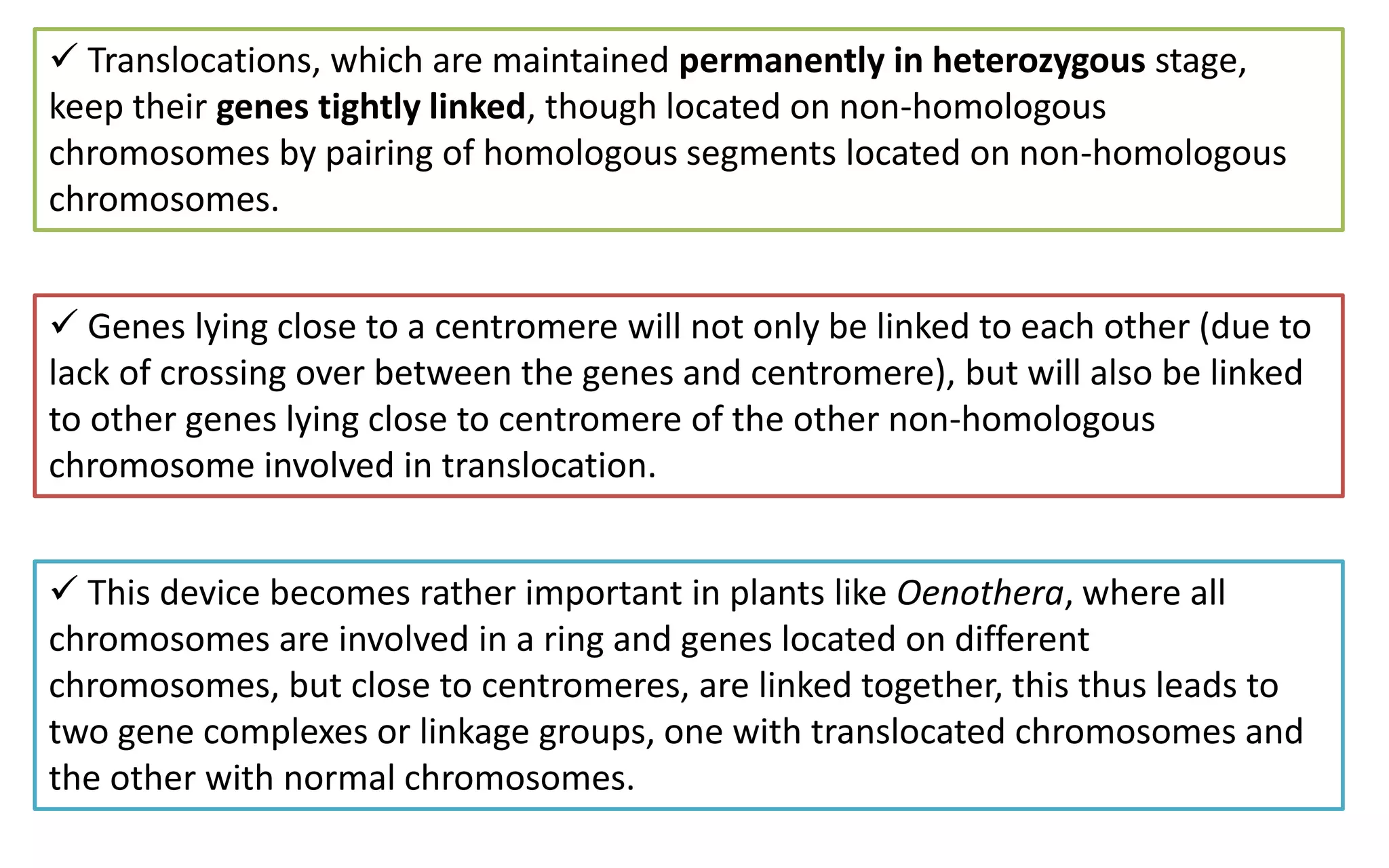  Translocations, which are maintained permanently in heterozygous stage,
keep their genes tightly linked, though located on non-homologous
chromosomes by pairing of homologous segments located on non-homologous
chromosomes.
 Genes lying close to a centromere will not only be linked to each other (due to
lack of crossing over between the genes and centromere), but will also be linked
to other genes lying close to centromere of the other non-homologous
chromosome involved in translocation.
 This device becomes rather important in plants like Oenothera, where all
chromosomes are involved in a ring and genes located on different
chromosomes, but close to centromeres, are linked together, this thus leads to
two gene complexes or linkage groups, one with translocated chromosomes and
the other with normal chromosomes.
 