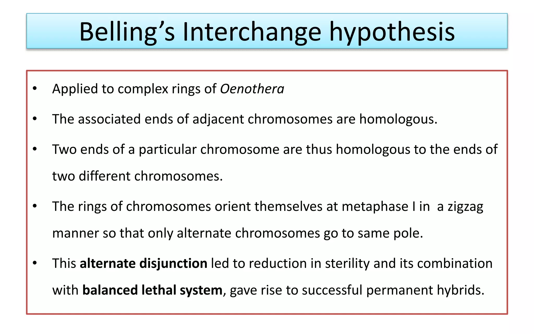 Belling’s Interchange hypothesis
• Applied to complex rings of Oenothera
• The associated ends of adjacent chromosomes are homologous.
• Two ends of a particular chromosome are thus homologous to the ends of
two different chromosomes.
• The rings of chromosomes orient themselves at metaphase I in a zigzag
manner so that only alternate chromosomes go to same pole.
• This alternate disjunction led to reduction in sterility and its combination
with balanced lethal system, gave rise to successful permanent hybrids.
 