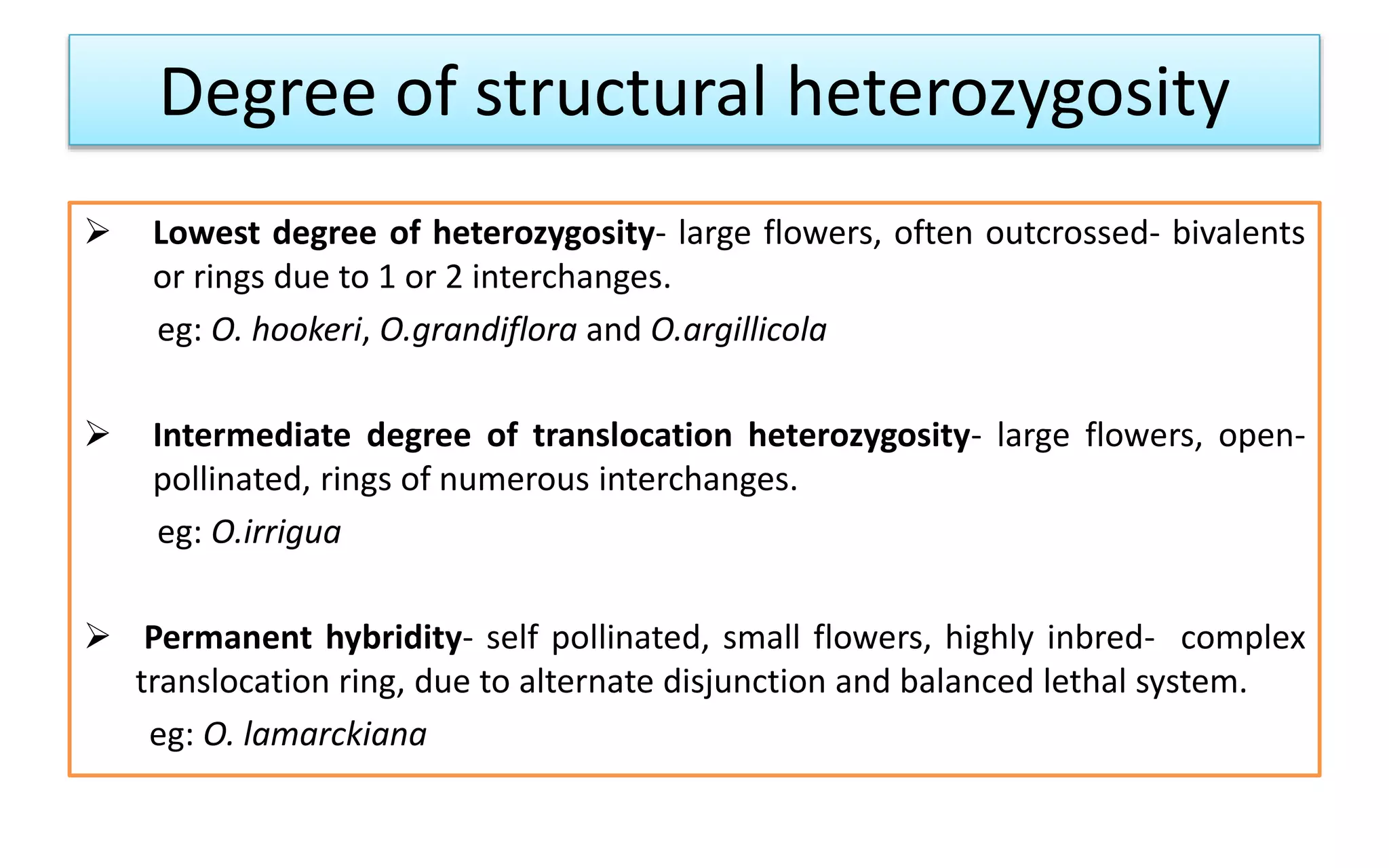 Degree of structural heterozygosity
 Lowest degree of heterozygosity- large flowers, often outcrossed- bivalents
or rings due to 1 or 2 interchanges.
eg: O. hookeri, O.grandiflora and O.argillicola
 Intermediate degree of translocation heterozygosity- large flowers, open-
pollinated, rings of numerous interchanges.
eg: O.irrigua
 Permanent hybridity- self pollinated, small flowers, highly inbred- complex
translocation ring, due to alternate disjunction and balanced lethal system.
eg: O. lamarckiana
 