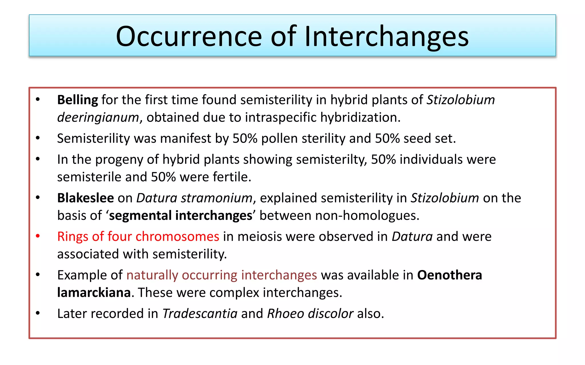 Occurrence of Interchanges
• Belling for the first time found semisterility in hybrid plants of Stizolobium
deeringianum, obtained due to intraspecific hybridization.
• Semisterility was manifest by 50% pollen sterility and 50% seed set.
• In the progeny of hybrid plants showing semisterilty, 50% individuals were
semisterile and 50% were fertile.
• Blakeslee on Datura stramonium, explained semisterility in Stizolobium on the
basis of ‘segmental interchanges’ between non-homologues.
• Rings of four chromosomes in meiosis were observed in Datura and were
associated with semisterility.
• Example of naturally occurring interchanges was available in Oenothera
lamarckiana. These were complex interchanges.
• Later recorded in Tradescantia and Rhoeo discolor also.
 