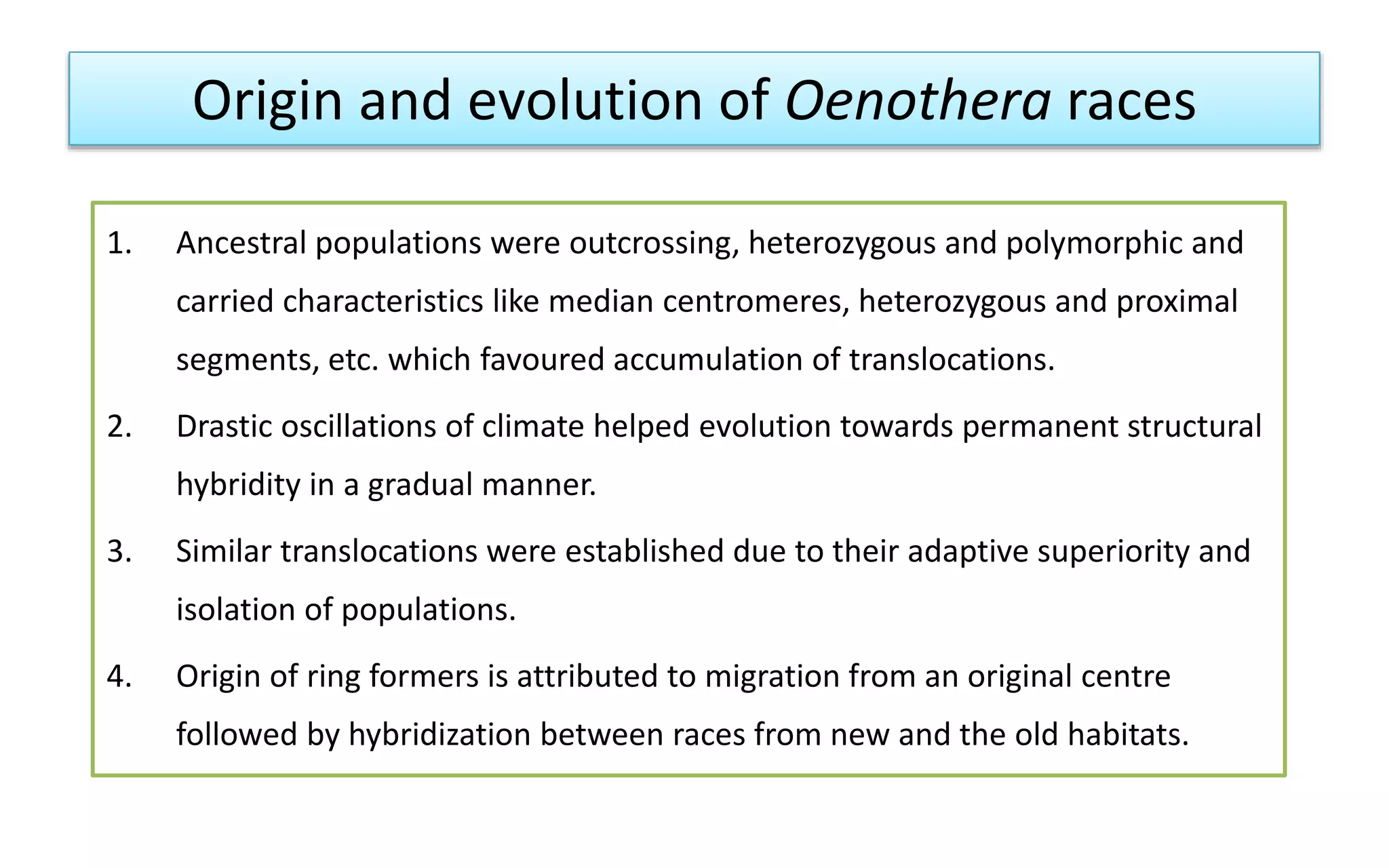 Origin and evolution of Oenothera races
1. Ancestral populations were outcrossing, heterozygous and polymorphic and
carried characteristics like median centromeres, heterozygous and proximal
segments, etc. which favoured accumulation of translocations.
2. Drastic oscillations of climate helped evolution towards permanent structural
hybridity in a gradual manner.
3. Similar translocations were established due to their adaptive superiority and
isolation of populations.
4. Origin of ring formers is attributed to migration from an original centre
followed by hybridization between races from new and the old habitats.
 