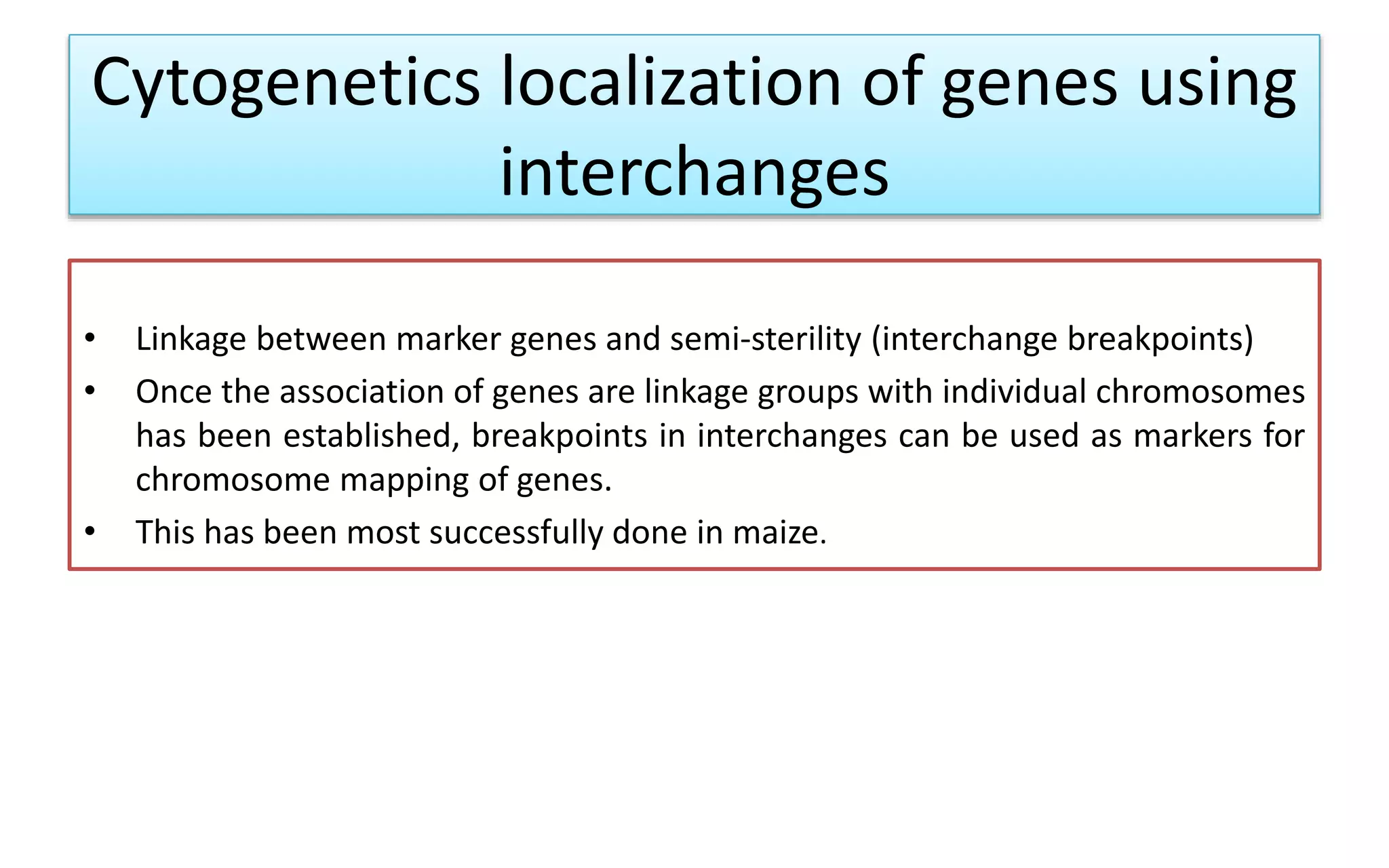 Cytogenetics localization of genes using
interchanges
• Linkage between marker genes and semi-sterility (interchange breakpoints)
• Once the association of genes are linkage groups with individual chromosomes
has been established, breakpoints in interchanges can be used as markers for
chromosome mapping of genes.
• This has been most successfully done in maize.
 