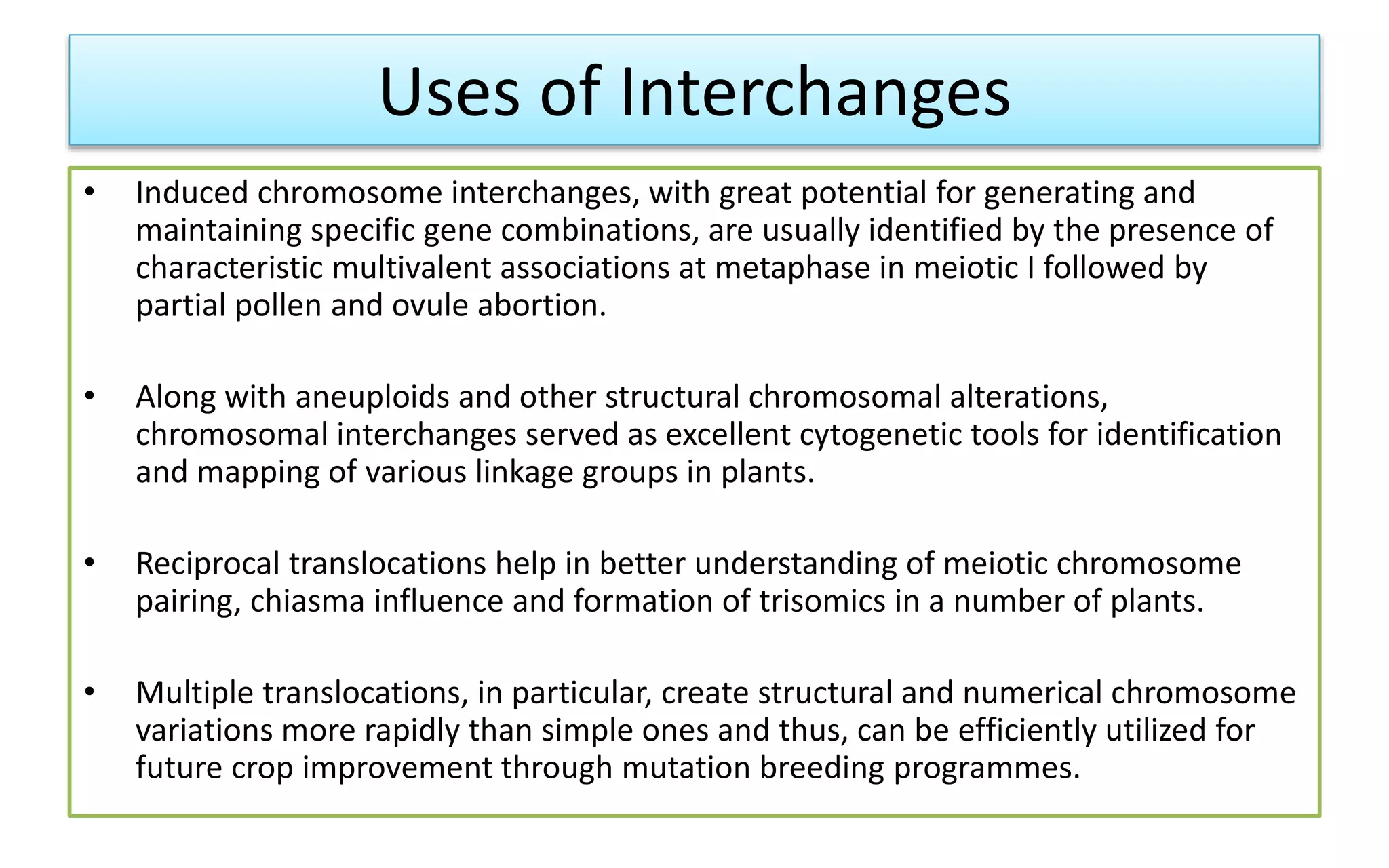 Uses of Interchanges
• Induced chromosome interchanges, with great potential for generating and
maintaining specific gene combinations, are usually identified by the presence of
characteristic multivalent associations at metaphase in meiotic I followed by
partial pollen and ovule abortion.
• Along with aneuploids and other structural chromosomal alterations,
chromosomal interchanges served as excellent cytogenetic tools for identification
and mapping of various linkage groups in plants.
• Reciprocal translocations help in better understanding of meiotic chromosome
pairing, chiasma influence and formation of trisomics in a number of plants.
• Multiple translocations, in particular, create structural and numerical chromosome
variations more rapidly than simple ones and thus, can be efficiently utilized for
future crop improvement through mutation breeding programmes.
 