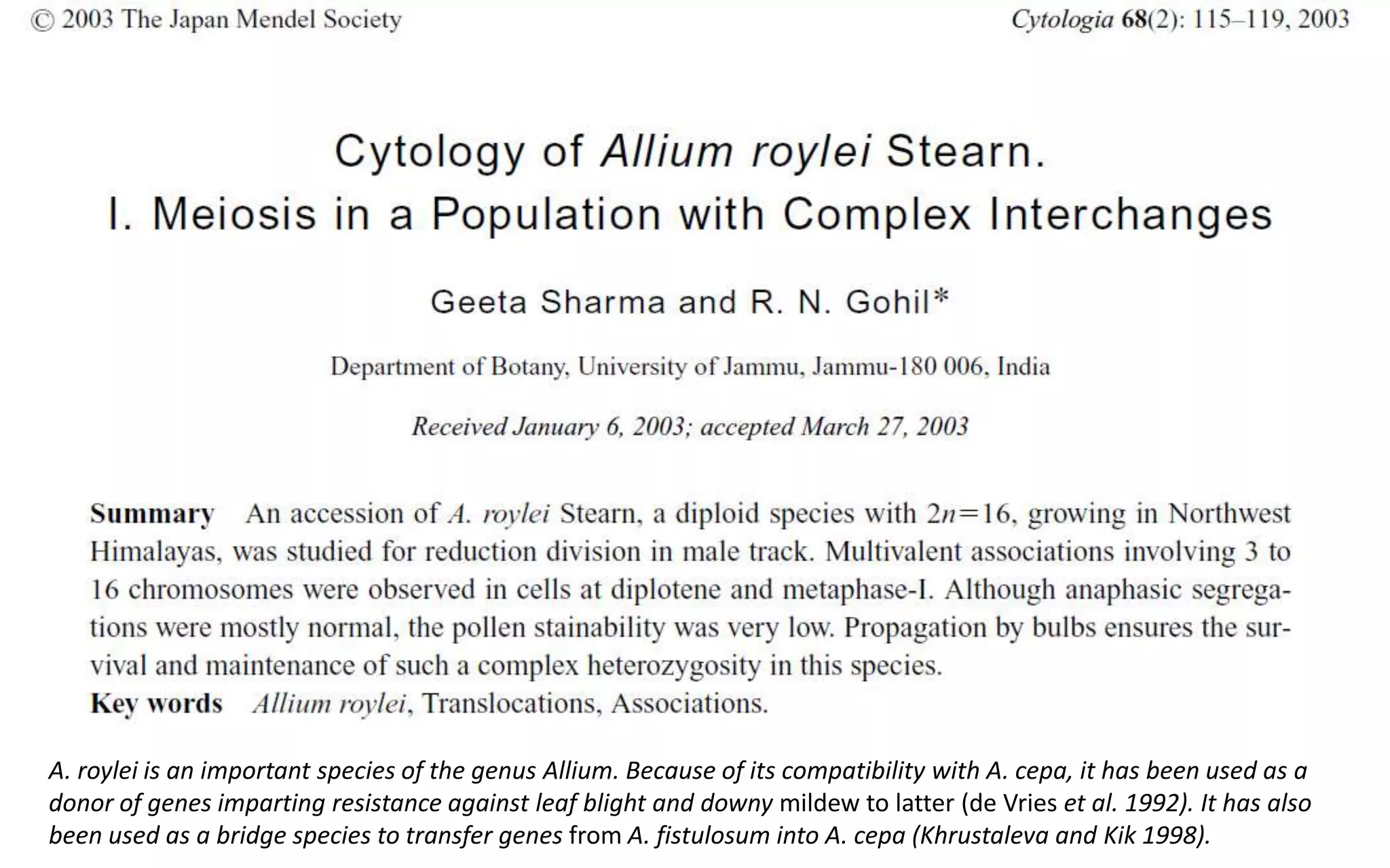 A. roylei is an important species of the genus Allium. Because of its compatibility with A. cepa, it has been used as a
donor of genes imparting resistance against leaf blight and downy mildew to latter (de Vries et al. 1992). It has also
been used as a bridge species to transfer genes from A. fistulosum into A. cepa (Khrustaleva and Kik 1998).
 