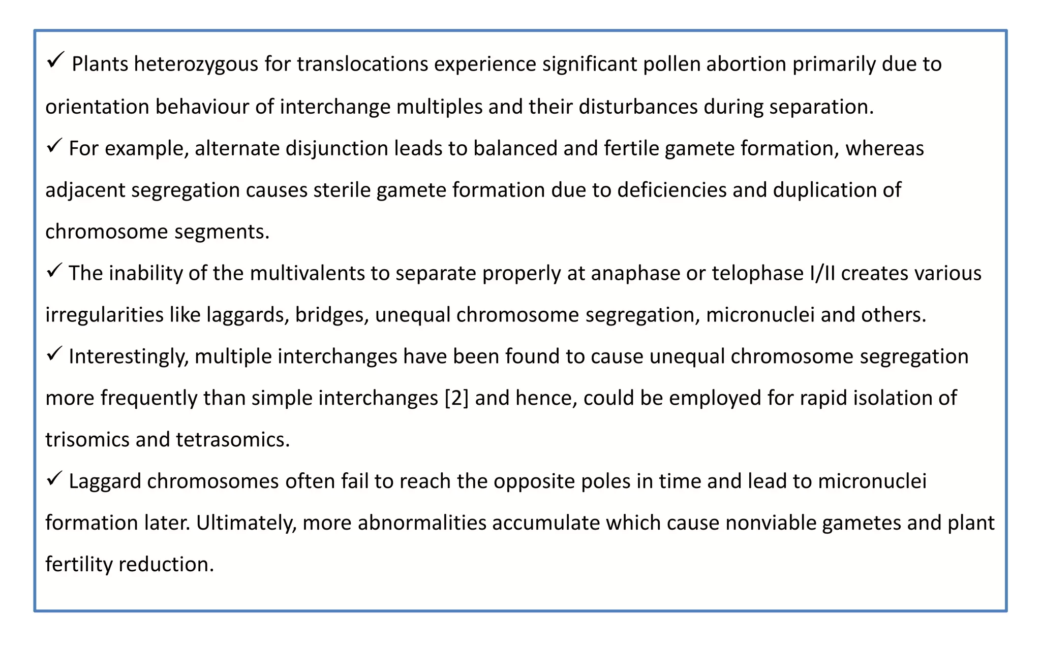  Plants heterozygous for translocations experience significant pollen abortion primarily due to
orientation behaviour of interchange multiples and their disturbances during separation.
 For example, alternate disjunction leads to balanced and fertile gamete formation, whereas
adjacent segregation causes sterile gamete formation due to deficiencies and duplication of
chromosome segments.
 The inability of the multivalents to separate properly at anaphase or telophase I/II creates various
irregularities like laggards, bridges, unequal chromosome segregation, micronuclei and others.
 Interestingly, multiple interchanges have been found to cause unequal chromosome segregation
more frequently than simple interchanges [2] and hence, could be employed for rapid isolation of
trisomics and tetrasomics.
 Laggard chromosomes often fail to reach the opposite poles in time and lead to micronuclei
formation later. Ultimately, more abnormalities accumulate which cause nonviable gametes and plant
fertility reduction.
 