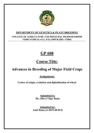 GP 608
Course Title:
Advances in Breeding of Major Field Crops
Assignment:
Centre of origin, evolution and diploidization of wheat
Submitted to:
Dr. (Mrs.) Vijay Rana
Submitted by:
Amit Rana (A-2019-40-013)
DEPARTMENT OF GENETICS & PLANT BREEDING
COLLEGE OF AGRICULTURE, CSK HIMACHAL PRADESH KRISHI
VISHVAVIDYALAYA, PALAMPUR (HP) -176062
 