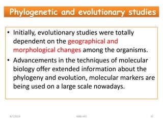• Initially, evolutionary studies were totally
dependent on the geographical and
morphological changes among the organisms.
• Advancements in the techniques of molecular
biology offer extended information about the
phylogeny and evolution, molecular markers are
being used on a large scale nowadays.
Phylogenetic and evolutionary studies
8/7/2019 MBB-692 31
 